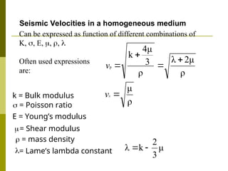
= Shear modulus
ρ
2μ
λ
ρ
3
4μ
k
p




v
ρ
μ

s
v

= Lame’s lambda constant μ
3
2
k
λ 

Seismic Velocities in a homogeneous medium
k = Bulk modulus
 = mass density
Can be expressed as function of different combinations of
K, , E, , , 
Often used expressions
are:
E = Young’s modulus
 = Poisson ratio
 