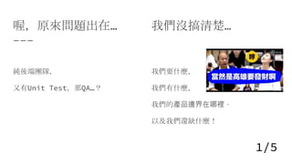 喔，原來問題出在...
純後端團隊，
又有Unit Test，那QA…？
我們沒搞清楚…
我們要什麼，
我們有什麼，
我們的產品邊界在哪裡，
以及我們還缺什麼！
1/5
 