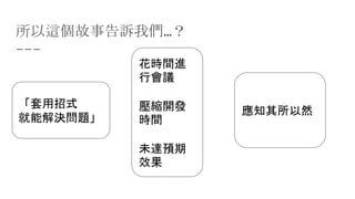 所以這個故事告訴我們…？
「套用招式
就能解決問題」
花時間進
行會議
壓縮開發
時間
未達預期
效果
應知其所以然
 
