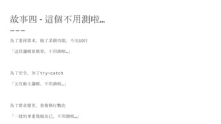 故事四 - 這個不用測啦…
為了業務需求，做了某個功能，不出10行
「這段邏輯很簡單，不用測啦…」
為了安全，加了try-catch
「又沒動主邏輯，不用測啦…」
為了需求變更，重複執行數次
「一樣的事重複做而已，不用測啦…」
 