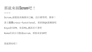 那就來搞Scrum吧！
Scrum…感覺按表操課而已嘛，沒什麼學問，簡單！
書上說要cross-functional，那抓個QA進團隊吧
Enya身為PM，來當PO…應該差不多吧
Kuma在前公司跑過scrum，那他來當SM吧
那就開始吧！
 