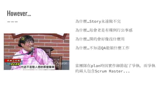 However...
為什麼…Story永遠做不完
為什麼…站會老是有種例行公事感
為什麼…開的會好像沒什麼用
為什麼…不知道QA能領什麼工作
當團隊在plan時因實作細節起了爭執，而爭執
的兩人包含Scrum Master...
 