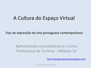 A Cultura do Espaço Virtual
Apresentação concebida para o Curso
Profissional de Turismo – Módulo 10
http://divulgacaohistoria.wordpress.com/
Vias de expressão da arte portuguesa contemporânea
HCA, Módulo 10, Curso de Turismo 1
 