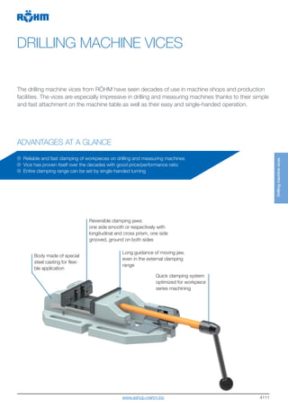 4111
DRILLING MACHINE VICES
ADVANTAGES AT A GLANCE
The drilling machine vices from RÖHM have seen decades of use in machine shops and production
facilities. The vices are especially impressive in drilling and measuring machines thanks to their simple
and fast attachment on the machine table as well as their easy and single-handed operation.
Body made of special
steel casting for flexi-
ble application
Reversible clamping jaws:
one side smooth or respectively with
longitudinal and cross prism, one side
grooved, ground on both sides
Long guidance of moving jaw,
even in the external clamping
range
Reliable and fast clamping of workpieces on drilling and measuring machines
Vice has proven itself over the decades with good price/performance ratio
Entire clamping range can be set by single-handed turning
Quick clamping system
optimized for workpiece
series machining
Drillingmachinevices
www.eshop.roehm.biz
 