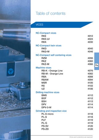 Table of contents
VICES
NC-Compact vices
RKE 4012
RKE-LV 4024
RKK 4030
NC-Compact twin vices
RKD 4040
RKD-M 4046
NC-Compact self centering vices
RZM 4056
RKZ 4060
RKZ-M 4066
Machine vices
RB-K - Orange Line 4076
RB-M - Orange Line 4082
RBA 4088
RBAW 4094
MSR 4100
RS 4102
UZ 4106
Drilling machine vices
BMS 4112
BOF 4112
BSH 4113
DPV 4114
DPV-3-W 4114
Grinding and inspection vice
PL-S micro 4118
PL-S 4118
PLF 4119
PL-G 4119
PS-SV 4120
PS-ZD 4120
Errors and corrections are reserved!
 