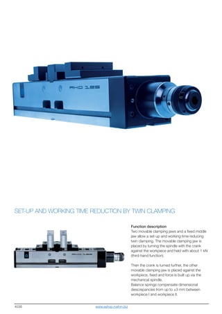 4038
SET-UP AND WORKING TIME REDUCTION BY TWIN CLAMPING
Function description
Two movable clamping jaws and a fixed middle
jaw allow a set-up and working time reducing
twin clamping. The movable clamping jaw is
placed by turning the spindle with the crank
against the workpiece and held with about 1 kN
(third-hand function).
Then the crank is turned further, the other
movable clamping jaw is placed against the
workpiece, fixed and force is built up via the
mechanical spindle.
Balance springs compensate dimensional
diescrepancies from up to ±3 mm between
workpiece I and workpiece II.
www.eshop.roehm.biz
 