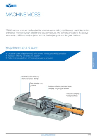 4075
MACHINE VICES
ADVANTAGES AT A GLANCE
RÖHM machine vices are ideally suited for universal use on milling machines and machining centers
and feature impressively high reliability and long service lives. The clamping area above the pin sys-
tem can be quickly and easily adjusted and the precise jaw guide enables great precision.
Optimal coolant and chip
drain due to new design
Extensive jaw pro-
gramme
Simple and fast adjustment of the
clamping range by pin system
Universally usable and proven many times over for numerous machining processes
Impressive reliability, service life and precision
Fast and simple adjustment of the clamping range by pin system
Stepped clamping
force presetting
Machinevices
www.eshop.roehm.biz
 