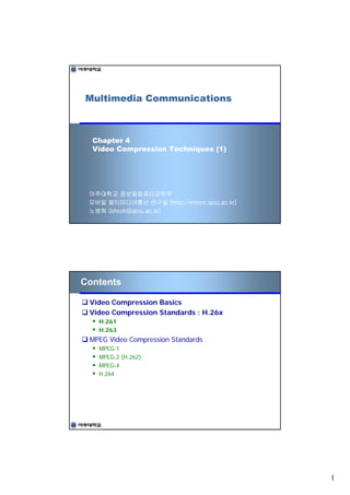 Multimedia Communications



  Chapter 4
  Video Compression Techniques (1)




 아주대학교 정보및컴퓨터공학부
 모바일 멀티미디어통신 연구실 (http://mmcn.ajou.ac.kr)
 노병희 (bhroh@ajou.ac.kr)




Contents

 Video Compression Basics
 Video Compression Standards : H.26x
   H.261
   H.263
 MPEG Video Compression Standards
   MPEG-1
   MPEG-2 (H.262)
   MPEG-4
   H.264




                                            1
 
