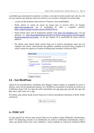 Incluir vídeos, presentaciones, archivos diversos, etc. - Pág. 10
es probable que necesitemos la inclusión o el enlace a otro tipo de archivos (pdf, mp3, odt, etc.). En
ese caso tenemos que optar por subir esos archivos a un servidor y enlazarlos en nuestro blog.
• ¿A qué servidor podemos subir archivos? Tenemos varias posibilidades:
• Puede utilizar la cuenta de correo de Gmail para el servicio Drive de Google:
https://drive.google.com con la posibilidad de subir y compartir archivos:
https://support.google.com/drive/answer/2494822?hl=es
• Puede utilizar sitios web de alojamiento gratuito como http://www.dropbox.com o los que
aparecen en http://desenredandolared.com/2011/11/30/los-veinte-mejores-servicios-gratis-
de-almacenamiento-en-la-nube/, en las que dispone de la posibilidad de poner archivos
públicos.
• Por último, para enlazar desde nuestro blog con el archivo procedemos igual que con
cualquier otro enlace: seleccionamos una palabra o palabras de nuestro blog y pegamos el
enlace cuando nos aparezca el cuadro de diálogo para introducir la dirección Web.
3.2. - Con WordPress
Aparte de los procedimientos nombrados para Blogger (espacio propio en compañía de acceso a
Internet, sitios web de alojamiento gratuito, etc.) WordPress nos permite la inclusión de archivos en
la biblioteca hasta 3 Gb. Los tipos de archivo permitidos son: jpg, jpeg, png, gif, pdf, doc, ppt, odt,
pptx, docx, mp3, m4a, wav y ogg.
Por último, para enlazar desde nuestro blog con el archivo procedemos utilizamos el botón Añadir
multimedia.
4.- PODCAST
Un tipo especial de archivos para nuestro blog son los podcast. Según Wikipedia («Podcasting»,
2014) “El podcasting consiste en la distribución de archivos multimedia (normalmente audio o
vídeo, que puede incluir texto como subtítulos y notas) mediante un sistema de redifusión (RSS)
 