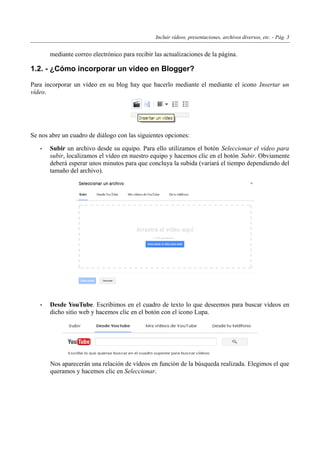 Incluir vídeos, presentaciones, archivos diversos, etc. - Pág. 3
mediante correo electrónico para recibir las actualizaciones de la página.
1.2. - ¿Cómo incorporar un vídeo en Blogger?
Para incorporar un vídeo en su blog hay que hacerlo mediante el mediante el icono Insertar un
vídeo.
Se nos abre un cuadro de diálogo con las siguientes opciones:
• Subir un archivo desde su equipo. Para ello utilizamos el botón Seleccionar el vídeo para
subir, localizamos el vídeo en nuestro equipo y hacemos clic en el botón Subir. Obviamente
deberá esperar unos minutos para que concluya la subida (variará el tiempo dependiendo del
tamaño del archivo).
• Desde YouTube. Escribimos en el cuadro de texto lo que deseemos para buscar vídeos en
dicho sitio web y hacemos clic en el botón con el icono Lupa.
Nos aparecerán una relación de vídeos en función de la búsqueda realizada. Elegimos el que
queramos y hacemos clic en Seleccionar.
 
