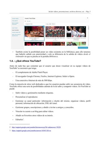 Incluir vídeos, presentaciones, archivos diversos, etc. - Pág. 5
• También existe la posibilidad poner un vídeo existente en la biblioteca; para ello tenemos
que haberlo subido con anterioridad y solo se diferencia de la subida de vídeos desde el
ordenador en que se pincha en la pestaña Biblioteca.
1.4. - ¿Qué ofrece YouTube?
Antes de nada hay que comentar que el usuario que desee visualizar en su equipo vídeos de
YouTube2
es necesario que tenga:
- El complemento de Adobe Flash Player.
- El navegador Google Chrome, Firefox, Internet Explorer, Safari u Opera.
- Una conexión a Internet de más de 500 Kbps.
Como la mayoría de sitios web dedicados a que los usuarios puedan subir sus secuencias de vídeo,
YouTube ofrece una serie de posibilidades además de la de subir y compartir vídeos. En YouTube se
puede:
• Subir vídeos y gestionarlos mediante etiquetas.
• Personalizar el reproductor.
• Gestionar su canal particular: información y diseño del mismo, organizar vídeos, perfil
personal, información de ubicación, URL del canal.
• Gestionar grupos, suscripciones y añadir e invitar a amigos y conocidos.
• Vincular tu cuenta a un blog para editar vídeos.
• Añadir en Favoritos otros vídeos de su interés.
• Editarlos3
.
2 http://support.google.com/youtube/bin/answer.py?hl=es&answer=78358
3 https://support.google.com/youtube/answer/183851?hl=es
 