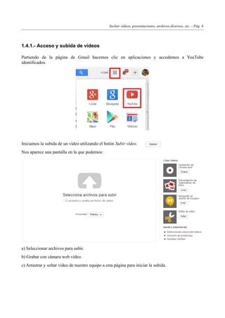 Incluir vídeos, presentaciones, archivos diversos, etc. - Pág. 6
1.4.1.- Acceso y subida de vídeos
Partiendo de la página de Gmail hacemos clic en aplicaciones y accedemos a YouTube
identificados.
Iniciamos la subida de un vídeo utilizando el botón Subir vídeo.
Nos aparece una pantalla en la que podemos:
a) Seleccionar archivos para subir.
b) Grabar con cámara web vídeo.
c) Arrastrar y soltar vídeo de nuestro equipo a esta página para iniciar la subida.
 