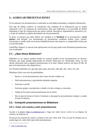Incluir vídeos, presentaciones, archivos diversos, etc. - Pág. 7
2.- AGREGAR PRESENTACIONES
El uso educativo de presentaciones es adecuado en actividades destinadas a compartir información.
Este tipo de trabajo conlleva un tratamiento más complejo de la información que la simple
exposición oral o la respuesta de cuestionarios. Hay que enfrentarse a la necesidad de definir
claramente el tipo de comunicación que quiere realizar: descriptiva, argumentativa, persuasiva, etc.
y el tipo de audiencia o público destinatario de esta presentación.
Es decir, lo primero que debe definir con claridad es la finalidad de la presentación y hacia
quiénes está dirigida. Las herramientas de presentación combinan formas, texto, colores,
movimiento y sonido; todo con la única finalidad de hacer más atractivo y comprensible la idea que
se está ofreciendo.
LibreOffice Impress4
es una de estas aplicaciones con las que puede crear fácilmente presentaciones
con el ordenador.
2.1. - ¿Qué ofrece Slideshare?
Slideshare es un espacio gratuito donde los usuarios pueden enviar presentaciones en diversos
formatos, que luego quedan almacenadas en formato Flash para ser visualizadas online. Es una
opción interesante para compartir presentaciones en la Red. Admite archivos de hasta 20 Mb. de
peso (sin transiciones entre diapositivas).
Los formatos admitidos son: ppt, pps, pptx, ppsx, pot, potx, odp, pdf, .doc, .docx, rtf y odt.
Slideshare ofrece una serie de posibilidades:
• Buscar y ver las presentaciones más vistas, las más votadas, etc.
• Subir presentaciones y gestionarlas mediante etiquetas.
• Gestionar su perfil.
• Gestionar grupos, suscripciones y añadir e invitar a amigos y conocidos.
• Añadir en Favoritos otras presentaciones de su interés.
• Dar un tipo de licencia Creative Commons y descargar las presentaciones siempre y cuando
el autor lo autorice.
2.2. - Compartir presentaciones en Slideshare
2.2.1.- Crear una cuenta y subir presentaciones
Acceda a la página (http://es.slideshare.net) y haga clic sobre Iniciar sesión (si ya dispone de
cuenta) o en Registrarse.
El proceso de creación de cuenta es similar al de otros sitios web. Una vez que ha entrado con su
cuenta haga clic sobre Subir para subir presentaciones.
4 http://es.libreoffice.org/
 