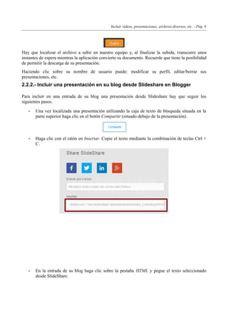 Incluir vídeos, presentaciones, archivos diversos, etc. - Pág. 8
Hay que localizar el archivo a subir en nuestro equipo y, al finalizar la subida, transcurre unos
instantes de espera mientras la aplicación convierte su documento. Recuerde que tiene la posibilidad
de permitir la descarga de su presentación.
Haciendo clic sobre su nombre de usuario puede: modificar su perfil, editar/borrar sus
presentaciones, etc.
2.2.2.- Incluir una presentación en su blog desde Slideshare en Blogger
Para incluir en una entrada de su blog una presentación desde Slideshare hay que seguir los
siguientes pasos.
• Una vez localizada una presentación utilizando la caja de texto de búsqueda situada en la
parte superior haga clic en el botón Compartir (situado debajo de la presentación).
• Haga clic con el ratón en Insertar. Copie el texto mediante la combinación de teclas Ctrl +
C.
• En la entrada de su blog haga clic sobre la pestaña HTML y pegue el texto seleccionado
desde SlideShare.
 