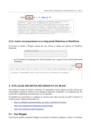 Incluir vídeos, presentaciones, archivos diversos, etc. - Pág. 9
2.2.3.- Incluir una presentación en su blog desde Slideshare en WordPress
El proceso es similar a Blogger, aunque hay que utilizar el código que aparece en WordPress
Shortcode.
• En la entrada de su blog haga clic sobre la pestaña Texto y pegue el texto seleccionado desde
SlideShare.
3.- ENLAZAR ARCHIVOS DIVERSOS EN EL BLOG
Son muchos los tipos de archivos existentes. Es importante conocer algunos de ellos, puesto que
conociéndolos podremos abrirlos con un programa adecuado, cambiarlos a un programa que nos
resulte útil o simplemente utilizarlos para ver su contenido.
Es probable que necesitemos ir a páginas en concreto para saber qué tipo de archivo tenemos en
nuestras manos. Algunas interesantes son:
• http://es.wikipedia.org/wiki/Formato_de_archivo_inform%C3%A1tico
• http://www.sharpened.net/helpcenter/extensions.php
• http://www.telecentros.info/extensiones/
3.1. - Con Blogger
Como hemos podido comprobar, Blogger nos permite la subida de imágenes y vídeos. No obstante
 
