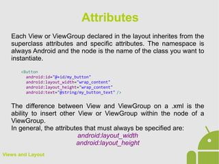 Views and Layout
Each View or ViewGroup declared in the layout inherites from the
superclass attributes and specific attributes. The namespace is
always Android and the node is the name of the class you want to
instantiate.
<Button
android:id="@+id/my_button"
android:layout_width="wrap_content"
android:layout_height="wrap_content"
android:text="@string/my_button_text" />
The difference between View and ViewGroup on a .xml is the
ability to insert other View or ViewGroup within the node of a
ViewGroup.
In general, the attributes that must always be specified are:
android:layout_width
android:layout_height
Attributes
 