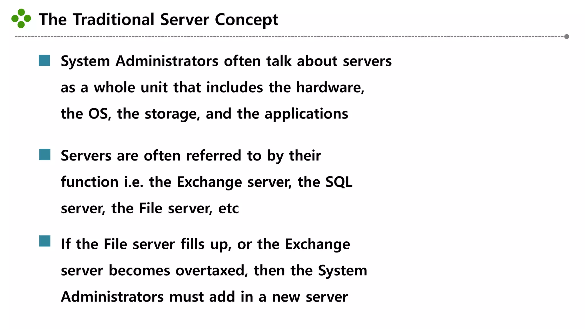 The Traditional Server Concept
-17-
System Administrators often talk about servers
as a whole unit that includes the hardware,
the OS, the storage, and the applications
Servers are often referred to by their
function i.e. the Exchange server, the SQL
server, the File server, etc
If the File server fills up, or the Exchange
server becomes overtaxed, then the System
Administrators must add in a new server
 