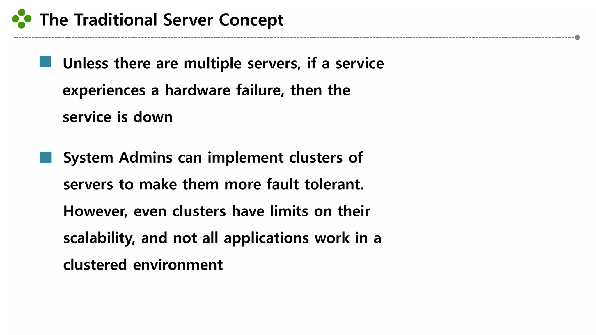 The Traditional Server Concept
-18-
Unless there are multiple servers, if a service
experiences a hardware failure, then the
service is down
System Admins can implement clusters of
servers to make them more fault tolerant.
However, even clusters have limits on their
scalability, and not all applications work in a
clustered environment
 