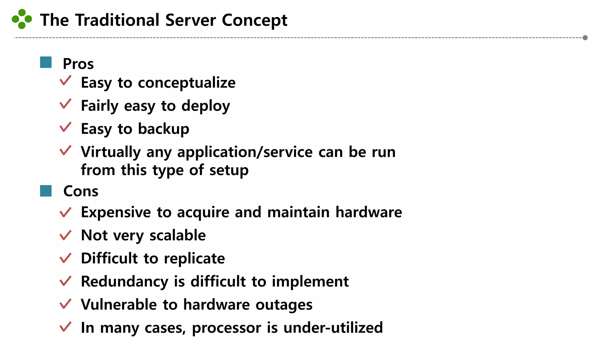 The Traditional Server Concept
-19-
Pros
Easy to conceptualize
Fairly easy to deploy
Easy to backup
Virtually any application/service can be run
from this type of setup
Cons
Expensive to acquire and maintain hardware
Not very scalable
Difficult to replicate
Redundancy is difficult to implement
Vulnerable to hardware outages
In many cases, processor is under-utilized
 