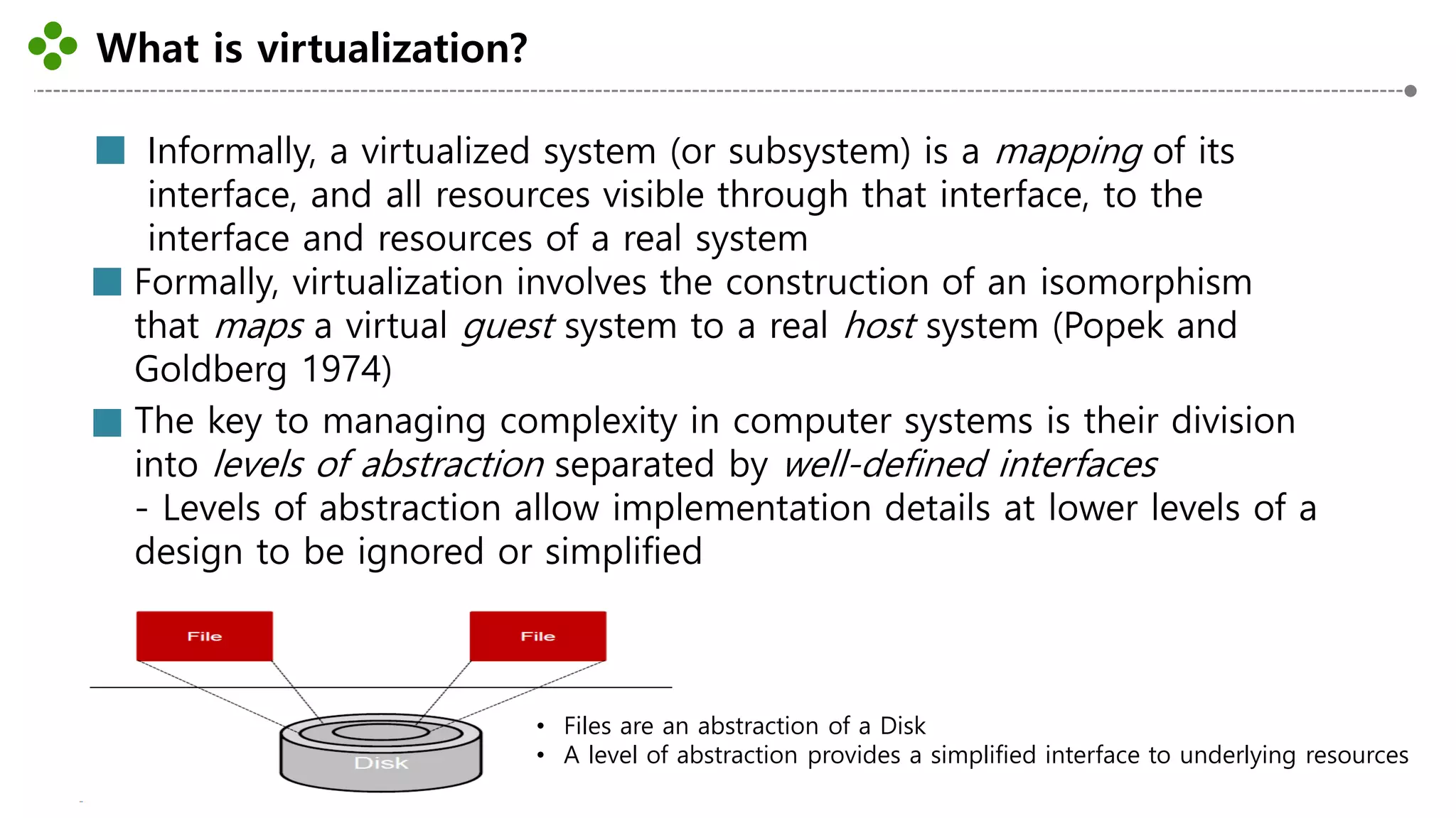 What is virtualization?
-2-
Informally, a virtualized system (or subsystem) is a mapping of its
interface, and all resources visible through that interface, to the
interface and resources of a real system
Formally, virtualization involves the construction of an isomorphism
that maps a virtual guest system to a real host system (Popek and
Goldberg 1974)
The key to managing complexity in computer systems is their division
into levels of abstraction separated by well-defined interfaces
- Levels of abstraction allow implementation details at lower levels of a
design to be ignored or simplified
• Files are an abstraction of a Disk
• A level of abstraction provides a simplified interface to underlying resources
 