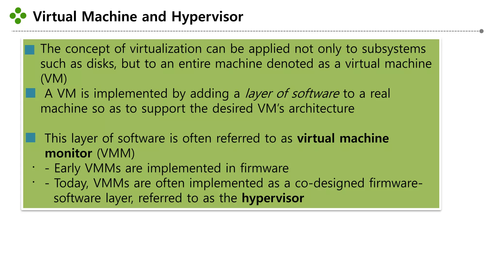 Virtual Machine and Hypervisor
-22-
The concept of virtualization can be applied not only to subsystems
such as disks, but to an entire machine denoted as a virtual machine
(VM)
A VM is implemented by adding a layer of software to a real
machine so as to support the desired VM’s architecture
This layer of software is often referred to as virtual machine
monitor (VMM)
- Early VMMs are implemented in firmware
- Today, VMMs are often implemented as a co-designed firmware-
software layer, referred to as the hypervisor
 