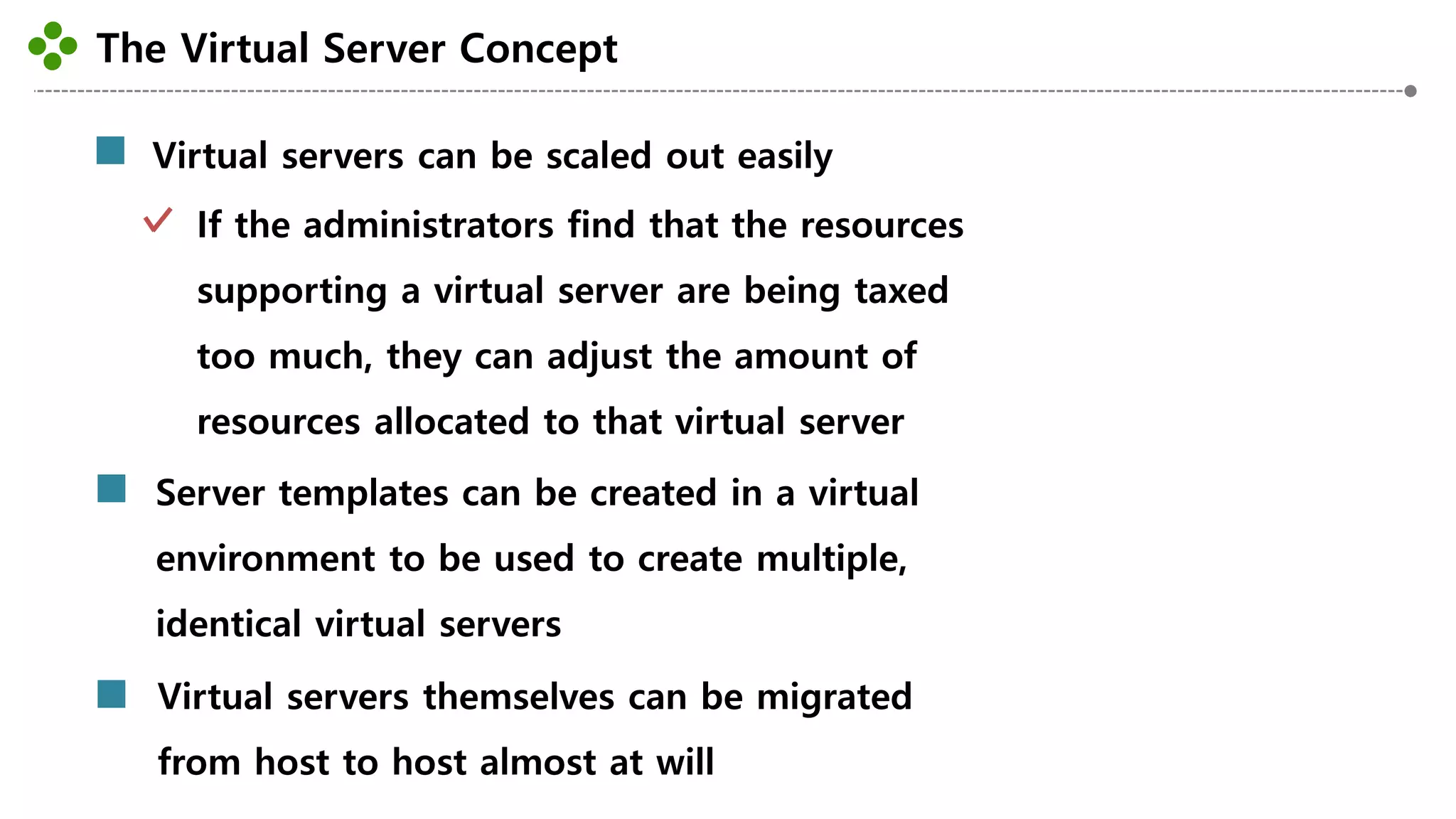 The Virtual Server Concept
-29-
Virtual servers can be scaled out easily
If the administrators find that the resources
supporting a virtual server are being taxed
too much, they can adjust the amount of
resources allocated to that virtual server
Server templates can be created in a virtual
environment to be used to create multiple,
identical virtual servers
Virtual servers themselves can be migrated
from host to host almost at will
 