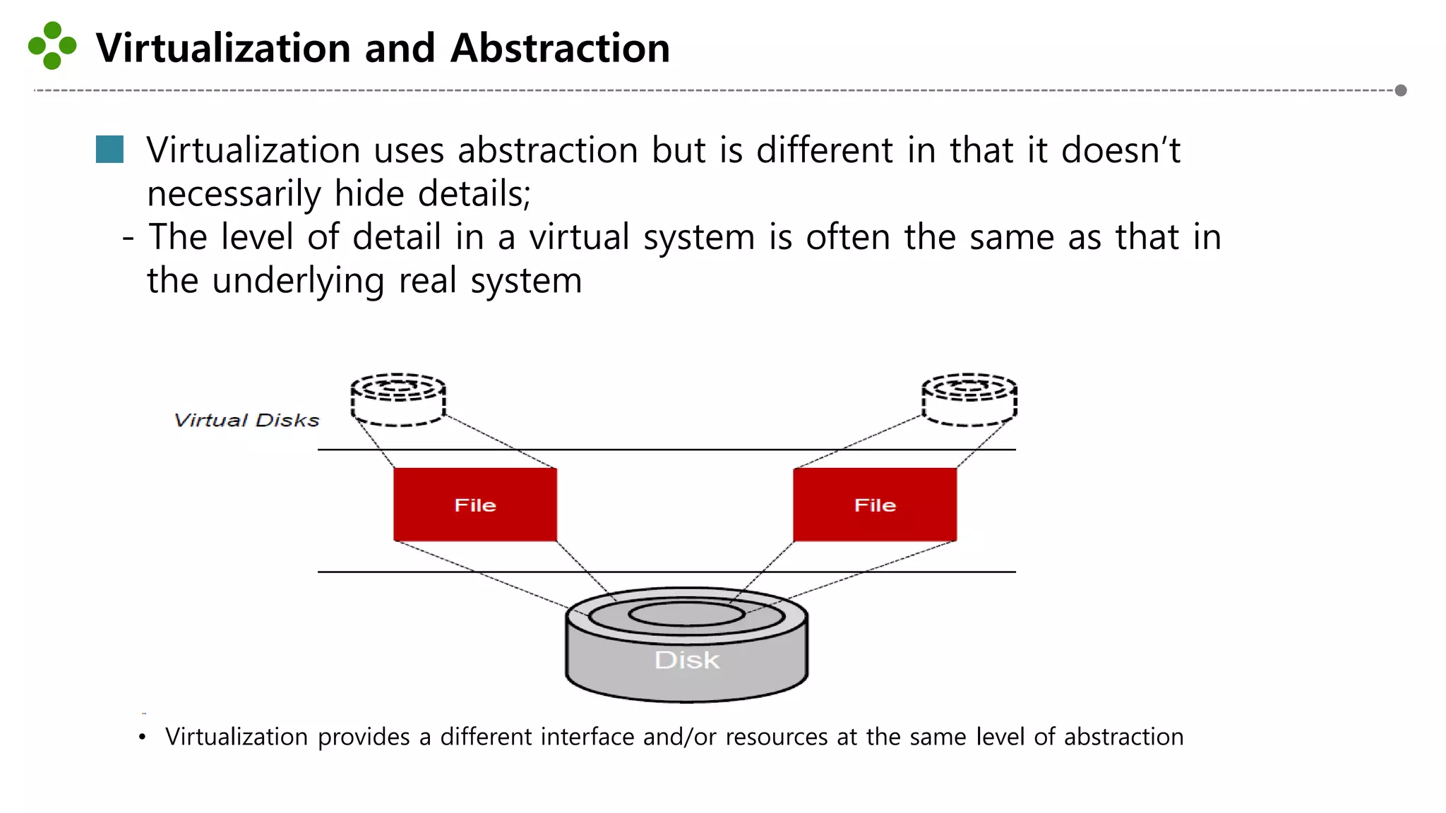 Virtualization and Abstraction
-3-
Virtualization uses abstraction but is different in that it doesn’t
necessarily hide details;
- The level of detail in a virtual system is often the same as that in
the underlying real system
• Virtualization provides a different interface and/or resources at the same level of abstraction
 