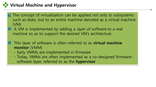 Virtual Machine and Hypervisor
-22-
The concept of virtualization can be applied not only to subsystems
such as disks, but to an entire machine denoted as a virtual machine
(VM)
A VM is implemented by adding a layer of software to a real
machine so as to support the desired VM’s architecture
This layer of software is often referred to as virtual machine
monitor (VMM)
- Early VMMs are implemented in firmware
- Today, VMMs are often implemented as a co-designed firmware-
software layer, referred to as the hypervisor
 