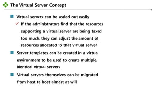 The Virtual Server Concept
-29-
Virtual servers can be scaled out easily
If the administrators find that the resources
supporting a virtual server are being taxed
too much, they can adjust the amount of
resources allocated to that virtual server
Server templates can be created in a virtual
environment to be used to create multiple,
identical virtual servers
Virtual servers themselves can be migrated
from host to host almost at will
 