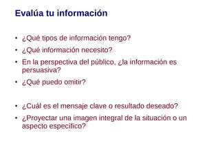 Evalúa tu información

●   ¿Qué tipos de información tengo?
●   ¿Qué información necesito?
●   En la perspectiva del público, ¿la información es
    persuasiva?
●   ¿Qué puedo omitir?


●   ¿Cuál es el mensaje clave o resultado deseado?
●   ¿Proyectar una imagen integral de la situación o un
    aspecto específico?
 
