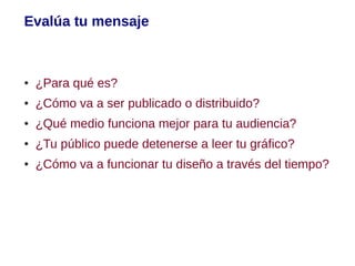 Evalúa tu mensaje



●   ¿Para qué es?
●   ¿Cómo va a ser publicado o distribuido?
●   ¿Qué medio funciona mejor para tu audiencia?
●   ¿Tu público puede detenerse a leer tu gráfico?
●   ¿Cómo va a funcionar tu diseño a través del tiempo?
 