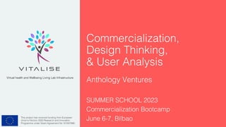 This project has received funding from European
Union’s Horizon 2020 Research and Innovation
Programme under Grant Agreement No 101007990.
Virtual health and Wellbeing Living Lab Infrastructure
Commercialization,
Design Thinking,
& User Analysis
Anthology Ventures
SUMMER SCHOOL 2023
Commercialization Bootcamp
June 6-7, Bilbao
 