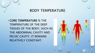 BODY TEMPERATURE
• CORE TEMPERATURE IS THE
TEMPERATURE OF THE DEEP
TISSUES OF THE BODY, SUCH AS
THE ABDOMINAL CAVITY AND
PELVIC CAVITY. IT REMAINS
RELATIVELY CONSTANT.
 