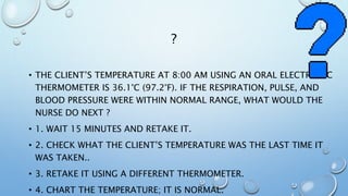 ?
• THE CLIENT’S TEMPERATURE AT 8:00 AM USING AN ORAL ELECTRONIC
THERMOMETER IS 36.1°C (97.2°F). IF THE RESPIRATION, PULSE, AND
BLOOD PRESSURE WERE WITHIN NORMAL RANGE, WHAT WOULD THE
NURSE DO NEXT ?
• 1. WAIT 15 MINUTES AND RETAKE IT.
• 2. CHECK WHAT THE CLIENT’S TEMPERATURE WAS THE LAST TIME IT
WAS TAKEN..
• 3. RETAKE IT USING A DIFFERENT THERMOMETER.
• 4. CHART THE TEMPERATURE; IT IS NORMAL.
 