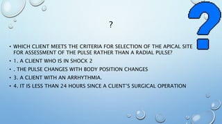 ?
• WHICH CLIENT MEETS THE CRITERIA FOR SELECTION OF THE APICAL SITE
FOR ASSESSMENT OF THE PULSE RATHER THAN A RADIAL PULSE?
• 1. A CLIENT WHO IS IN SHOCK 2
• . THE PULSE CHANGES WITH BODY POSITION CHANGES
• 3. A CLIENT WITH AN ARRHYTHMIA.
• 4. IT IS LESS THAN 24 HOURS SINCE A CLIENT’S SURGICAL OPERATION
 