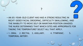 ?
• AN 85-YEAR-OLD CLIENT HAS HAD A STROKE RESULTING IN
RIGHT-SIDED FACIAL DROOPING, DIFFICULTY SWALLOWING, AND
THE INABILITY TO MOVE SELF OR MAINTAIN POSITION UNAIDED.
THE NURSE DETERMINES THAT WHICH SITES ARE APPROPRIATE FOR
TAKING THE TEMPERATURE? SELECT ALL THAT APPLY.
• 1. ORAL 2. RECTAL 3. AXILLARY. 4. TYMPANIC. 5.
TEMPORAL ARTERY.
 