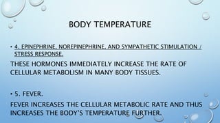 BODY TEMPERATURE
• 4. EPINEPHRINE, NOREPINEPHRINE, AND SYMPATHETIC STIMULATION /
STRESS RESPONSE.
THESE HORMONES IMMEDIATELY INCREASE THE RATE OF
CELLULAR METABOLISM IN MANY BODY TISSUES.
• 5. FEVER.
FEVER INCREASES THE CELLULAR METABOLIC RATE AND THUS
INCREASES THE BODY’S TEMPERATURE FURTHER.
 