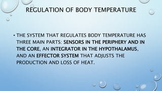 REGULATION OF BODY TEMPERATURE
• THE SYSTEM THAT REGULATES BODY TEMPERATURE HAS
THREE MAIN PARTS: SENSORS IN THE PERIPHERY AND IN
THE CORE, AN INTEGRATOR IN THE HYPOTHALAMUS,
AND AN EFFECTOR SYSTEM THAT ADJUSTS THE
PRODUCTION AND LOSS OF HEAT.
 