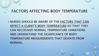 FACTORS AFFECTING BODY TEMPERATURE
• NURSES SHOULD BE AWARE OF THE FACTORS THAT CAN
AFFECT A CLIENT’S BODY TEMPERATURE SO THAT THEY
CAN RECOGNIZE NORMAL TEMPERATURE VARIATIONS
AND UNDERSTAND THE SIGNIFICANCE OF BODY
TEMPERATURE MEASUREMENTS THAT DEVIATE FROM
NORMAL.
 