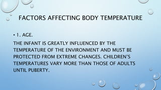 FACTORS AFFECTING BODY TEMPERATURE
• 1. AGE.
THE INFANT IS GREATLY INFLUENCED BY THE
TEMPERATURE OF THE ENVIRONMENT AND MUST BE
PROTECTED FROM EXTREME CHANGES. CHILDREN’S
TEMPERATURES VARY MORE THAN THOSE OF ADULTS
UNTIL PUBERTY.
 