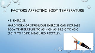 FACTORS AFFECTING BODY TEMPERATURE
• 3. EXERCISE.
HARD WORK OR STRENUOUS EXERCISE CAN INCREASE
BODY TEMPERATURE TO AS HIGH AS 38.3°C TO 40°C
(101°F TO 104°F) MEASURED RECTALLY.
 