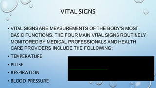 VITAL SIGNS
• VITAL SIGNS ARE MEASUREMENTS OF THE BODY'S MOST
BASIC FUNCTIONS. THE FOUR MAIN VITAL SIGNS ROUTINELY
MONITORED BY MEDICAL PROFESSIONALS AND HEALTH
CARE PROVIDERS INCLUDE THE FOLLOWING:
• TEMPERATURE
• PULSE
• RESPIRATION
• BLOOD PRESSURE
 