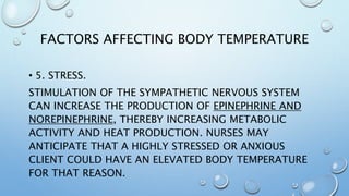 FACTORS AFFECTING BODY TEMPERATURE
• 5. STRESS.
STIMULATION OF THE SYMPATHETIC NERVOUS SYSTEM
CAN INCREASE THE PRODUCTION OF EPINEPHRINE AND
NOREPINEPHRINE, THEREBY INCREASING METABOLIC
ACTIVITY AND HEAT PRODUCTION. NURSES MAY
ANTICIPATE THAT A HIGHLY STRESSED OR ANXIOUS
CLIENT COULD HAVE AN ELEVATED BODY TEMPERATURE
FOR THAT REASON.
 