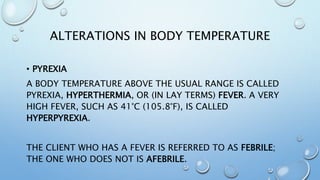 ALTERATIONS IN BODY TEMPERATURE
• PYREXIA
A BODY TEMPERATURE ABOVE THE USUAL RANGE IS CALLED
PYREXIA, HYPERTHERMIA, OR (IN LAY TERMS) FEVER. A VERY
HIGH FEVER, SUCH AS 41°C (105.8°F), IS CALLED
HYPERPYREXIA.
THE CLIENT WHO HAS A FEVER IS REFERRED TO AS FEBRILE;
THE ONE WHO DOES NOT IS AFEBRILE.
 