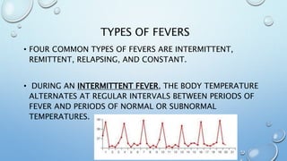 TYPES OF FEVERS
• FOUR COMMON TYPES OF FEVERS ARE INTERMITTENT,
REMITTENT, RELAPSING, AND CONSTANT.
• DURING AN INTERMITTENT FEVER, THE BODY TEMPERATURE
ALTERNATES AT REGULAR INTERVALS BETWEEN PERIODS OF
FEVER AND PERIODS OF NORMAL OR SUBNORMAL
TEMPERATURES.
 