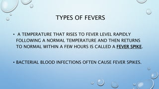 TYPES OF FEVERS
• A TEMPERATURE THAT RISES TO FEVER LEVEL RAPIDLY
FOLLOWING A NORMAL TEMPERATURE AND THEN RETURNS
TO NORMAL WITHIN A FEW HOURS IS CALLED A FEVER SPIKE.
• BACTERIAL BLOOD INFECTIONS OFTEN CAUSE FEVER SPIKES.
 