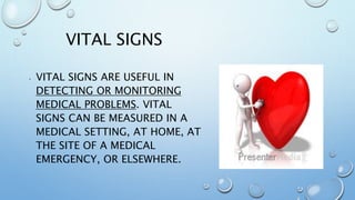 VITAL SIGNS
• VITAL SIGNS ARE USEFUL IN
DETECTING OR MONITORING
MEDICAL PROBLEMS. VITAL
SIGNS CAN BE MEASURED IN A
MEDICAL SETTING, AT HOME, AT
THE SITE OF A MEDICAL
EMERGENCY, OR ELSEWHERE.
 