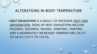 ALTERATIONS IN BODY TEMPERATURE
• HEAT EXHAUSTION IS A RESULT OF EXCESSIVE HEAT AND
DEHYDRATION. SIGNS OF HEAT EXHAUSTION INCLUDE
PALENESS, DIZZINESS, NAUSEA, VOMITING, FAINTING,
AND A MODERATELY INCREASED TEMPERATURE (38.3°C
TO 38.9°C [101°F TO 102°F]).
 