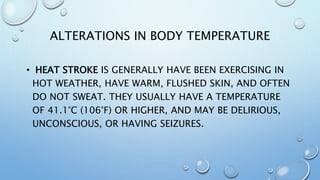ALTERATIONS IN BODY TEMPERATURE
• HEAT STROKE IS GENERALLY HAVE BEEN EXERCISING IN
HOT WEATHER, HAVE WARM, FLUSHED SKIN, AND OFTEN
DO NOT SWEAT. THEY USUALLY HAVE A TEMPERATURE
OF 41.1°C (106°F) OR HIGHER, AND MAY BE DELIRIOUS,
UNCONSCIOUS, OR HAVING SEIZURES.
 
