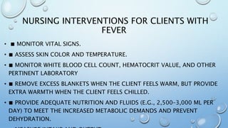 NURSING INTERVENTIONS FOR CLIENTS WITH
FEVER
• ■ MONITOR VITAL SIGNS.
• ■ ASSESS SKIN COLOR AND TEMPERATURE.
• ■ MONITOR WHITE BLOOD CELL COUNT, HEMATOCRIT VALUE, AND OTHER
PERTINENT LABORATORY
• ■ REMOVE EXCESS BLANKETS WHEN THE CLIENT FEELS WARM, BUT PROVIDE
EXTRA WARMTH WHEN THE CLIENT FEELS CHILLED.
• ■ PROVIDE ADEQUATE NUTRITION AND FLUIDS (E.G., 2,500–3,000 ML PER
DAY) TO MEET THE INCREASED METABOLIC DEMANDS AND PREVENT
DEHYDRATION.
 